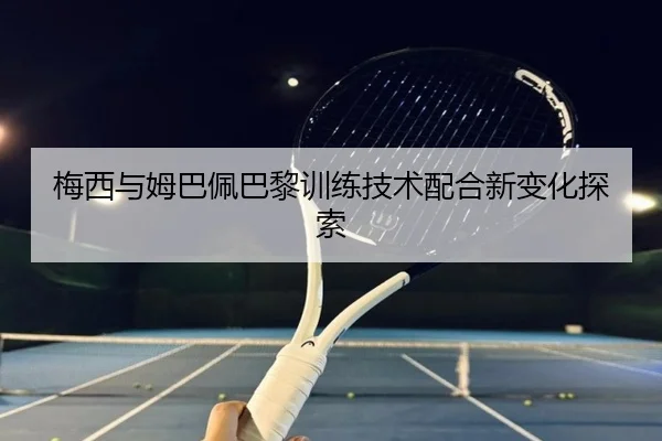 梅西与姆巴佩巴黎训练技术配合新变化探索